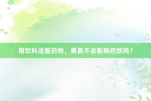 用饮料送服药物，果真不会影响药效吗？