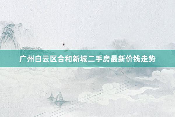 广州白云区合和新城二手房最新价钱走势
