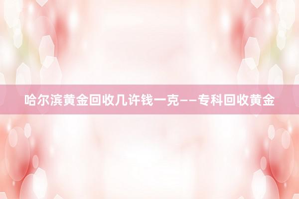 哈尔滨黄金回收几许钱一克——专科回收黄金