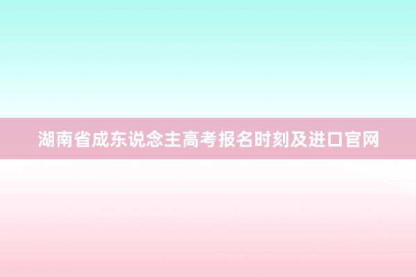 湖南省成东说念主高考报名时刻及进口官网