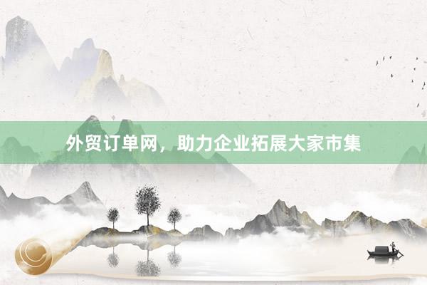 外贸订单网，助力企业拓展大家市集