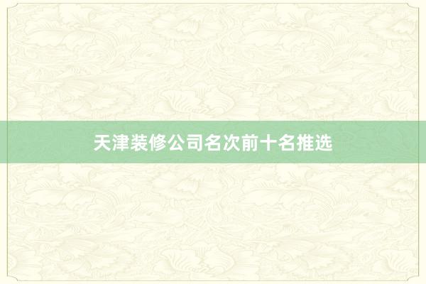 天津装修公司名次前十名推选