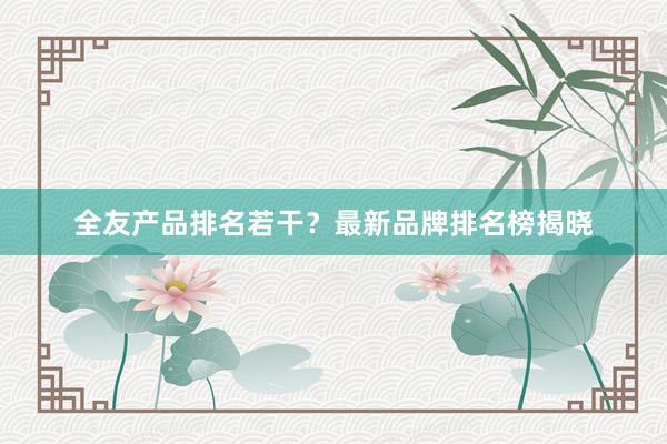 全友产品排名若干？最新品牌排名榜揭晓